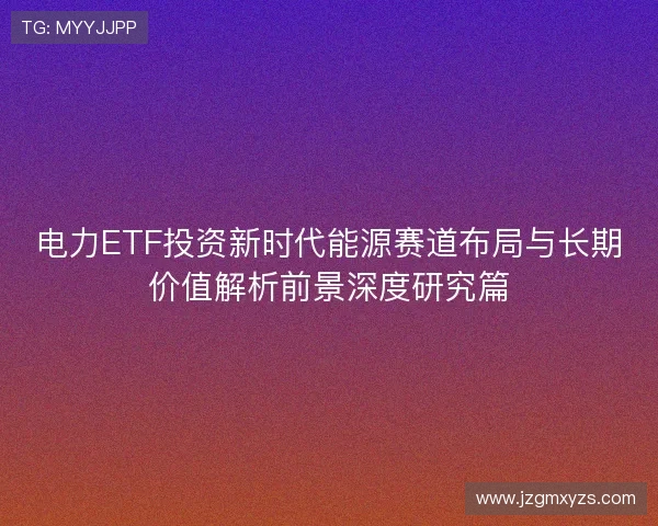 电力ETF投资新时代能源赛道布局与长期价值解析前景深度研究篇 电力ETF投资新时代能源赛道布局与长期价值解析前景深度研究篇